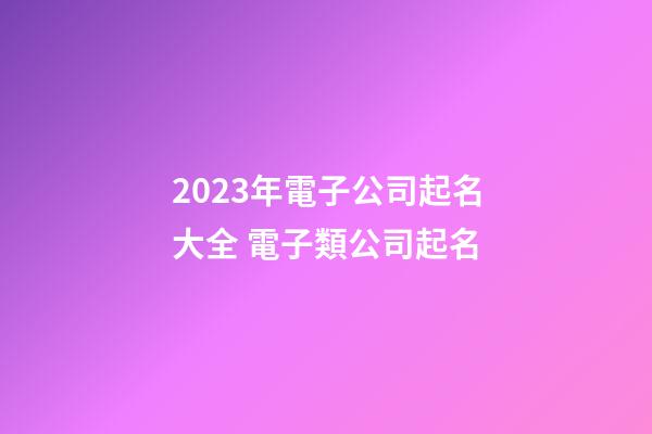 2023年電子公司起名大全 電子類公司起名-第1張-公司起名-玄機派
